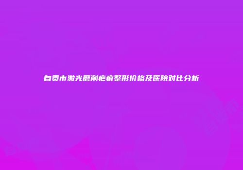 自贡市激光磨削疤痕整形价格及医院对比分析