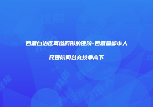 西藏自治区耳道畸形的医院-西藏昌都市人民医院同台竞技争高下