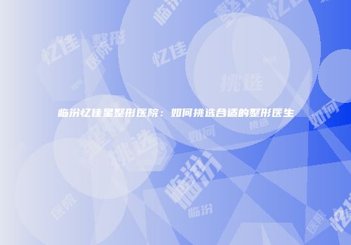 临汾忆佳星整形医院：如何挑选合适的整形医生