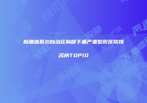 新疆维吾尔自治区胸部下垂严重整形医院排名榜TOP10