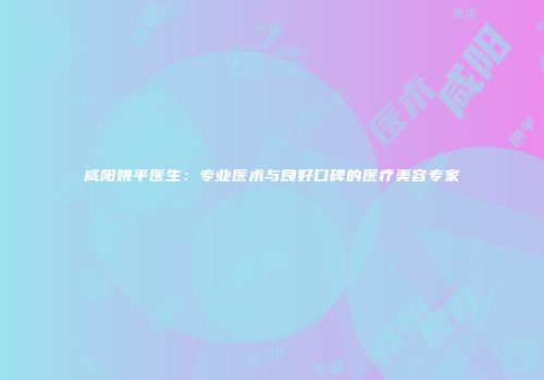 咸阳姚平医生：专业医术与良好口碑的医疗美容专家