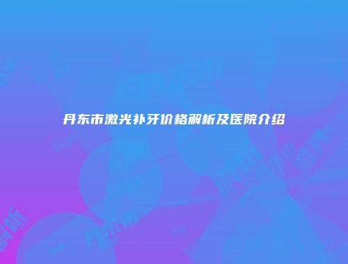 丹东市激光补牙价格解析及医院介绍
