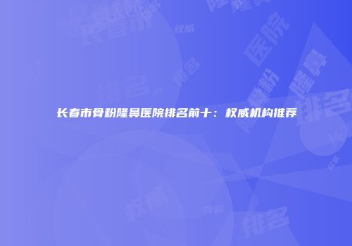 长春市骨粉隆鼻医院排名前十：权威机构推荐