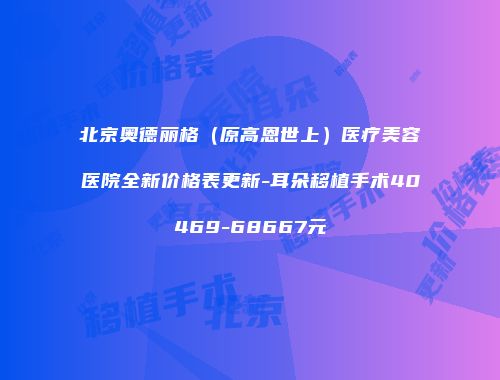 北京奥德丽格（原高恩世上）医疗美容医院全新价格表更新-耳朵移植手术40469-68667元