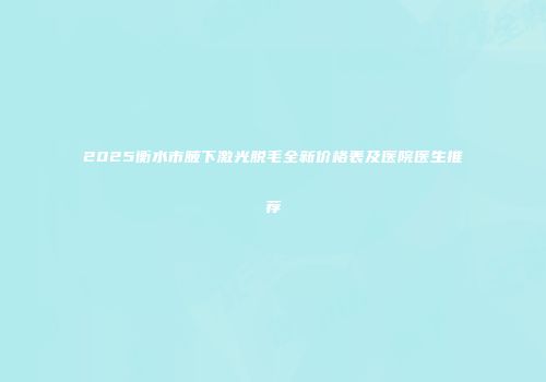 2025衡水市腋下激光脱毛全新价格表及医院医生推荐