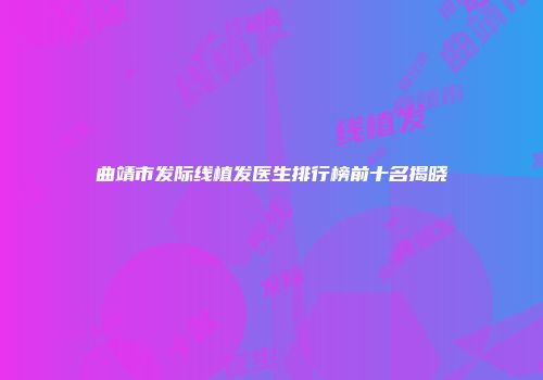 曲靖市发际线植发医生排行榜前十名揭晓