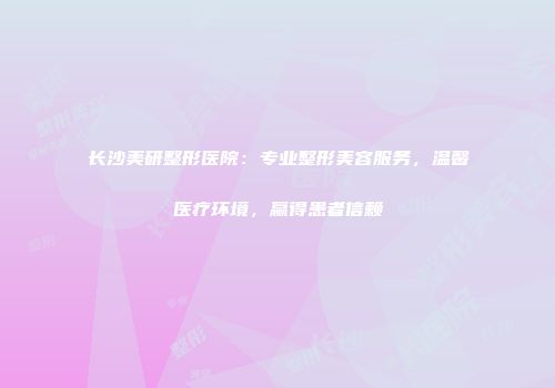 长沙美研整形医院：专业整形美容服务，温馨医疗环境，赢得患者信赖