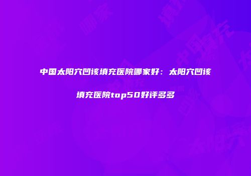 中国太阳穴凹该填充医院哪家好：太阳穴凹该填充医院top50好评多多