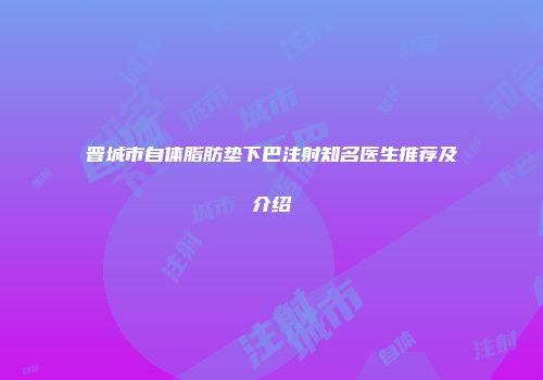 晋城市自体脂肪垫下巴注射知名医生推荐及介绍