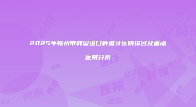 2025年赣州市韩国进口种植牙医院排名及重点医院分析