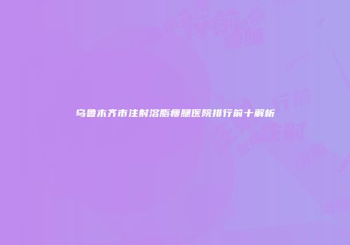乌鲁木齐市注射溶脂瘦腿医院排行前十解析