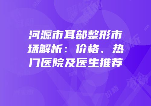 河源市耳部整形市场解析：价格、热门医院及医生推荐