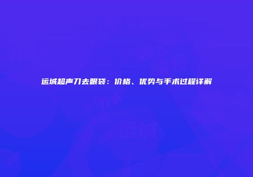 运城超声刀去眼袋：价格、优势与手术过程详解