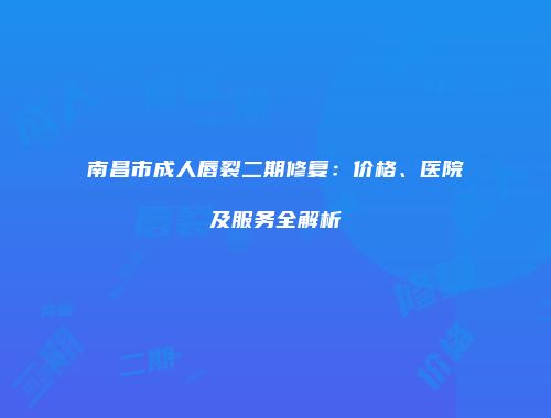 南昌市成人唇裂二期修复：价格、医院及服务全解析