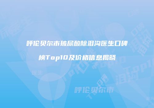 呼伦贝尔市玻尿酸除泪沟医生口碑榜Top10及价格信息揭晓