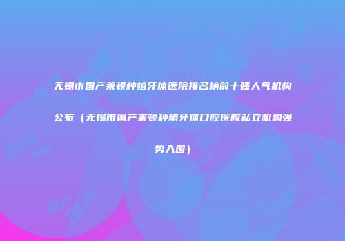 无锡市国产莱顿种植牙体医院排名榜前十强人气机构公布（无锡市国产莱顿种植牙体口腔医院私立机构强势入围）