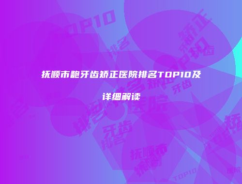 抚顺市龅牙齿矫正医院排名TOP10及详细解读