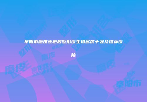 阜阳市磨皮去疤痕整形医生排名前十强及推荐医院
