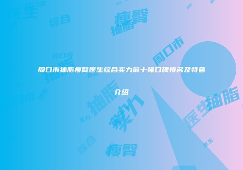 周口市抽脂瘦臀医生综合实力前十强口碑排名及特色介绍