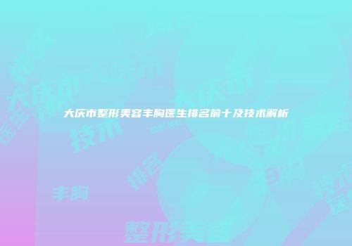 大庆市整形美容丰胸医生排名前十及技术解析