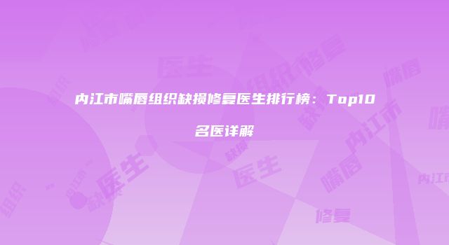 内江市嘴唇组织缺损修复医生排行榜：Top10名医详解