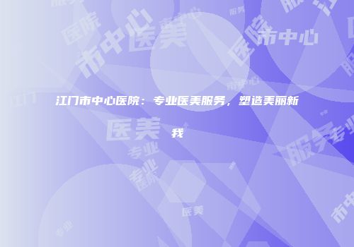 江门市中心医院：专业医美服务，塑造美丽新我