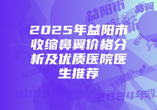 2025年益阳市收缩鼻翼价格分析及优质医院医生推荐