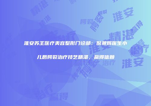 淮安苏王医疗美容整形门诊部：倪景辉医生小儿唇腭裂治疗技艺精湛，赢得信赖