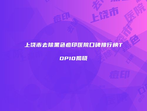 上饶市去除黑色痘印医院口碑排行榜TOP10揭晓