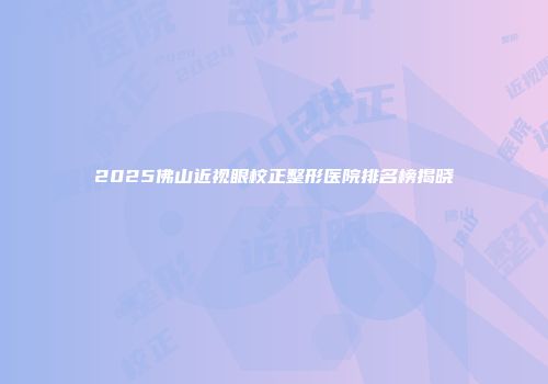 2025佛山近视眼校正整形医院排名榜揭晓