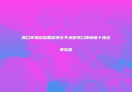 周口市玻尿酸面部填充手术医院口碑榜前十强名单揭晓