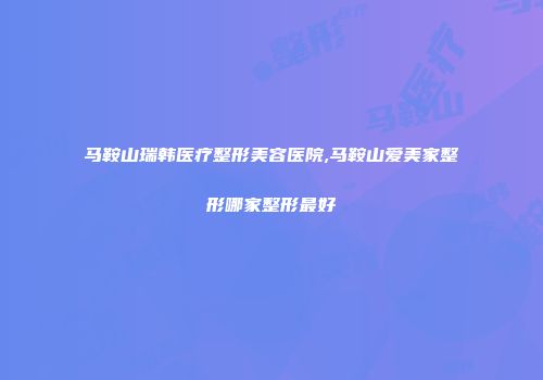 马鞍山瑞韩医疗整形美容医院,马鞍山爱美家整形哪家整形最好