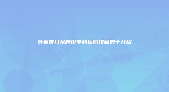 长春市耳朵畸形专科医院排名前十介绍