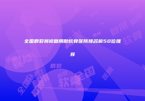 全国唇裂鼻修复用肋软骨医院排名前50位推荐