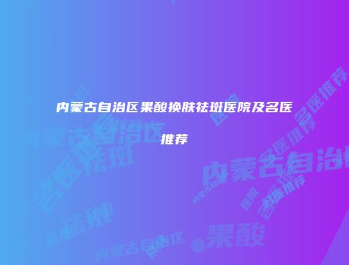 内蒙古自治区果酸换肤祛斑医院及名医推荐