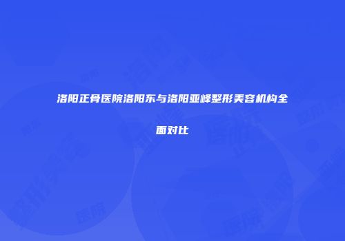 洛阳正骨医院洛阳东与洛阳亚峰整形美容机构全面对比