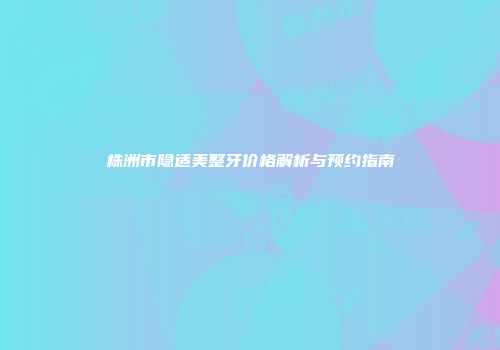 株洲市隐适美整牙价格解析与预约指南