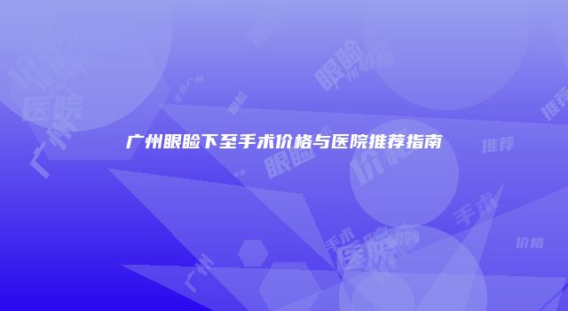 广州眼睑下至手术价格与医院推荐指南