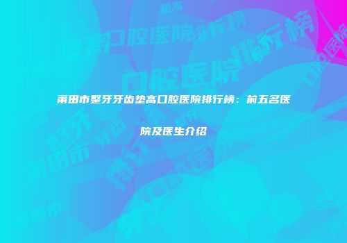 莆田市整牙牙齿垫高口腔医院排行榜：前五名医院及医生介绍