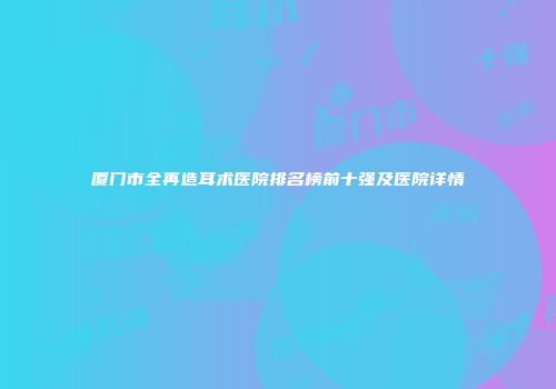 厦门市全再造耳术医院排名榜前十强及医院详情