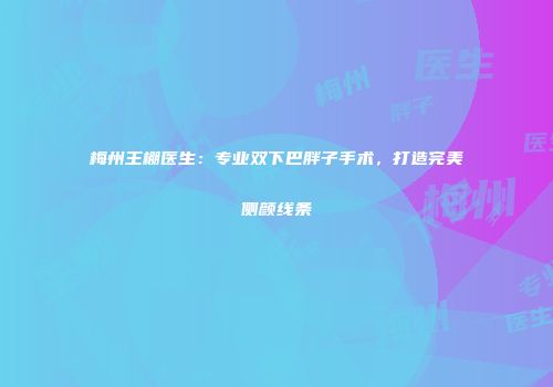 梅州王棚医生：专业双下巴胖子手术，打造完美侧颜线条