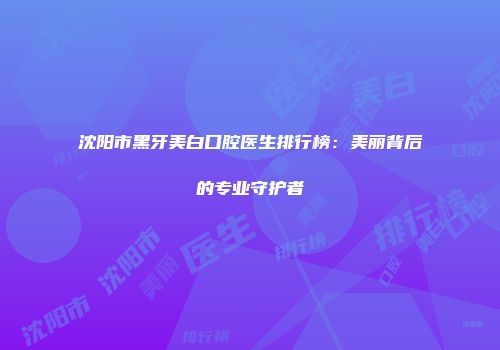 沈阳市黑牙美白口腔医生排行榜：美丽背后的专业守护者