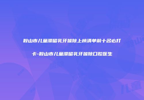 鞍山市儿童滞留乳牙拔除上榜清单前十名必打卡-鞍山市儿童滞留乳牙拔除口腔医生