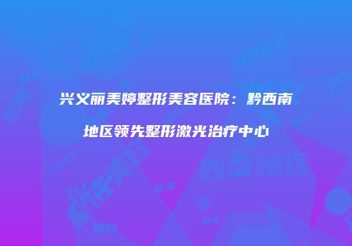 兴义丽美婷整形美容医院：黔西南地区领先整形激光治疗中心