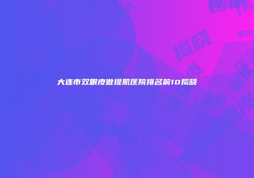 大连市双眼皮做提肌医院排名前10揭晓