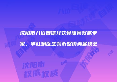 沈阳市八位自体耳软骨隆鼻权威专家，李红娟医生领衔整形美容技艺