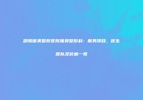 邵阳德美整形医院隆鼻整形科：服务项目、医生团队及价格一览