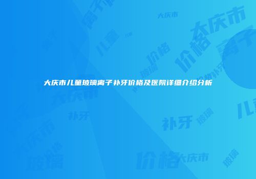 大庆市儿童玻璃离子补牙价格及医院详细介绍分析