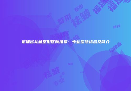 福建省祛皱整形医院推荐：专业医院排名及简介