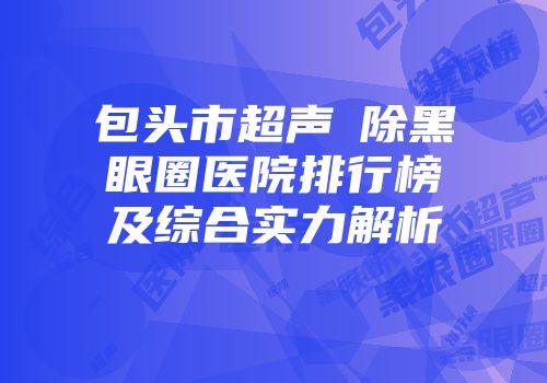 包头市超声袪除黑眼圈医院排行榜及综合实力解析